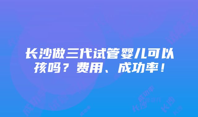 长沙做三代试管婴儿可以孩吗？费用、成功率！