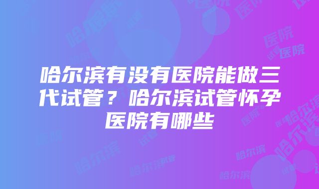 哈尔滨有没有医院能做三代试管？哈尔滨试管怀孕医院有哪些