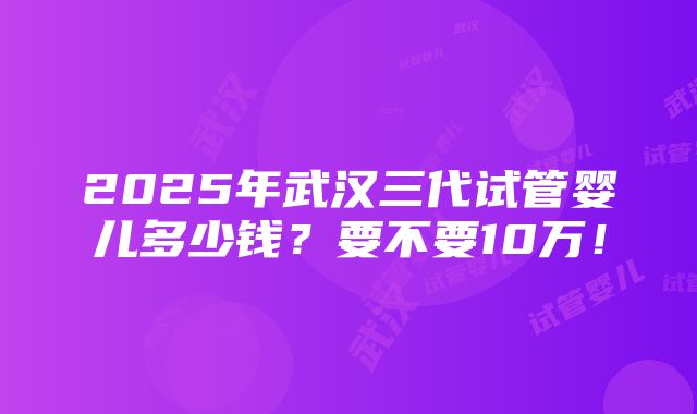 2025年武汉三代试管婴儿多少钱？要不要10万！