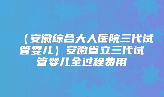 （安徽综合大人医院三代试管婴儿）安徽省立三代试管婴儿全过程费用