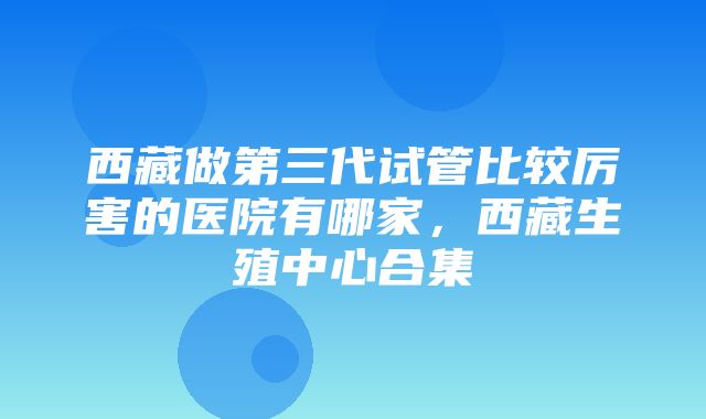 西藏做第三代试管比较厉害的医院有哪家，西藏生殖中心合集