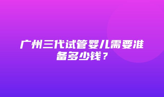 广州三代试管婴儿需要准备多少钱？