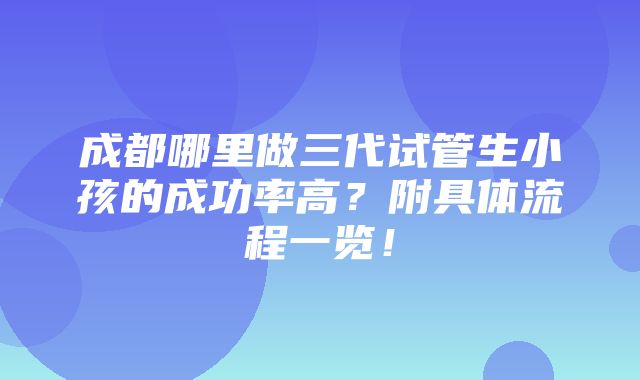 成都哪里做三代试管生小孩的成功率高？附具体流程一览！