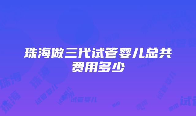 珠海做三代试管婴儿总共费用多少