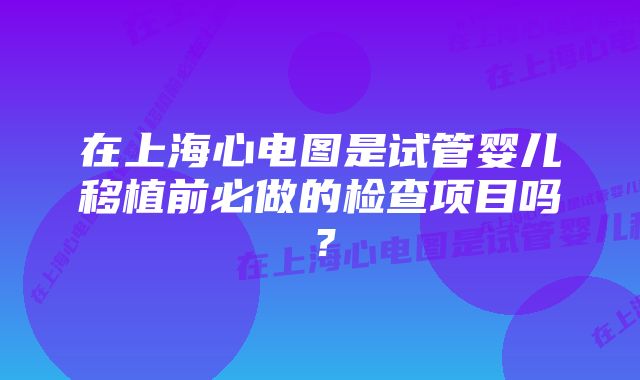 在上海心电图是试管婴儿移植前必做的检查项目吗？