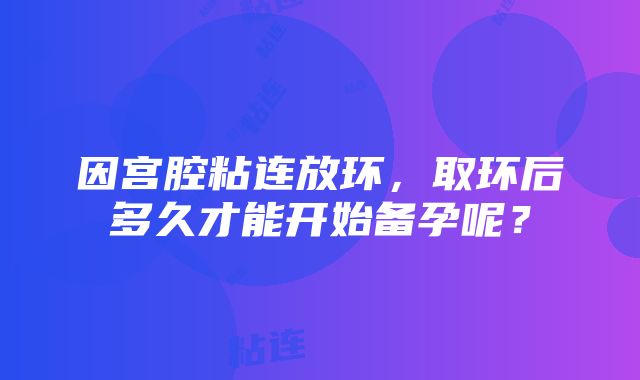 因宫腔粘连放环，取环后多久才能开始备孕呢？