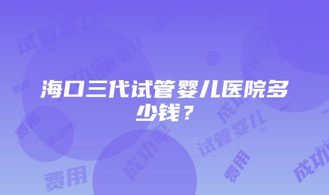 海口三代试管婴儿医院多少钱？