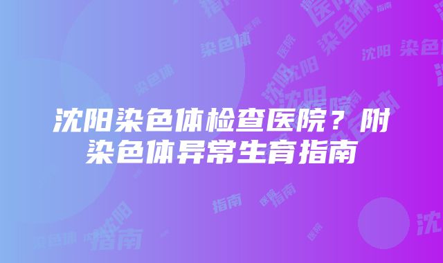 沈阳染色体检查医院？附染色体异常生育指南