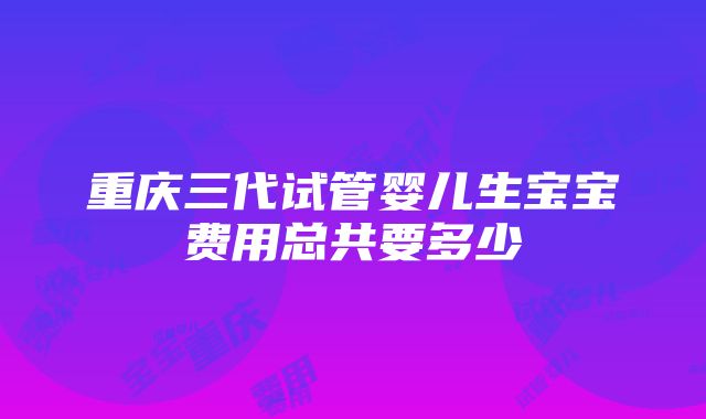 重庆三代试管婴儿生宝宝费用总共要多少