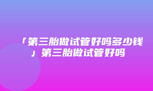 「第三胎做试管好吗多少钱」第三胎做试管好吗