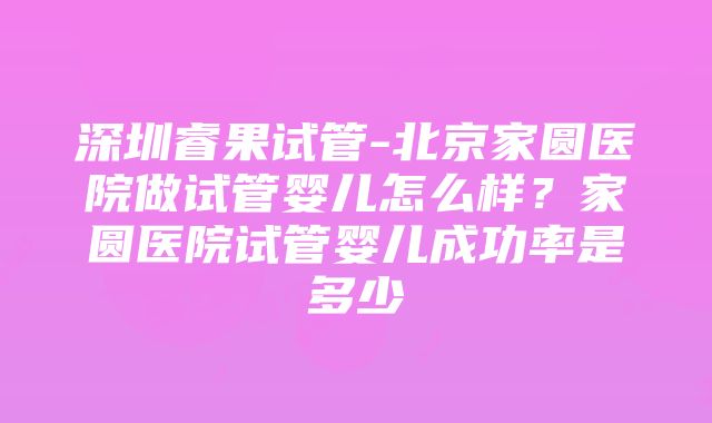 深圳睿果试管-北京家圆医院做试管婴儿怎么样？家圆医院试管婴儿成功率是多少