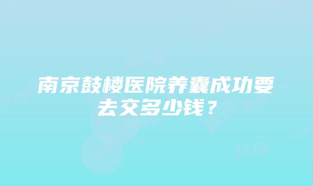 南京鼓楼医院养囊成功要去交多少钱？