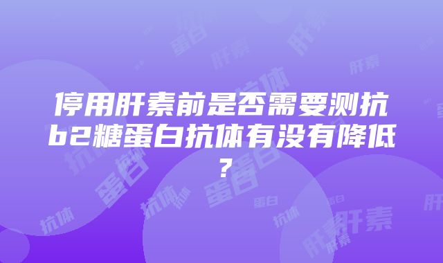 停用肝素前是否需要测抗b2糖蛋白抗体有没有降低？