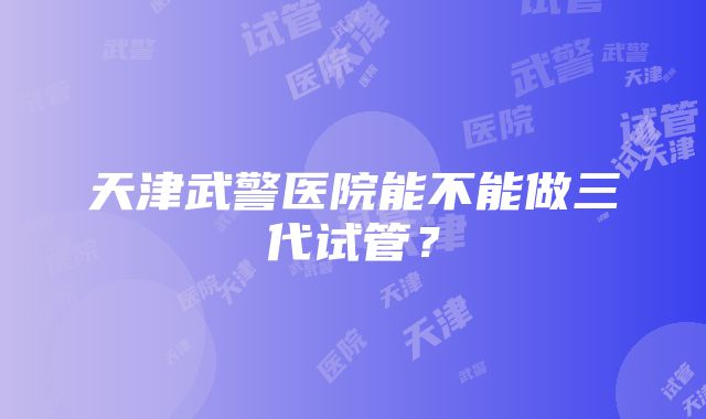 天津武警医院能不能做三代试管？