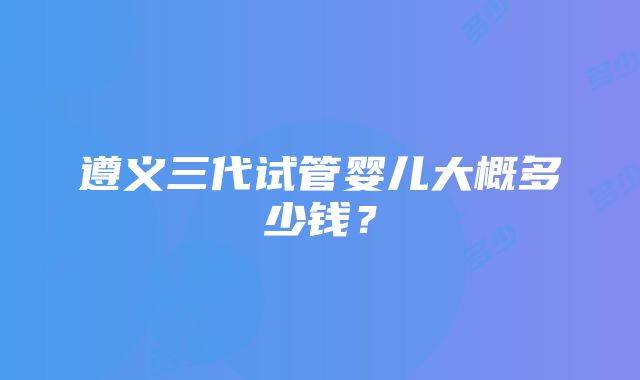 遵义三代试管婴儿大概多少钱？