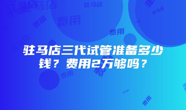 驻马店三代试管准备多少钱？费用2万够吗？