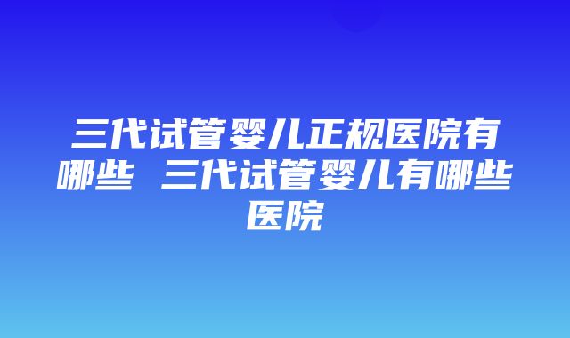 三代试管婴儿正规医院有哪些 三代试管婴儿有哪些医院