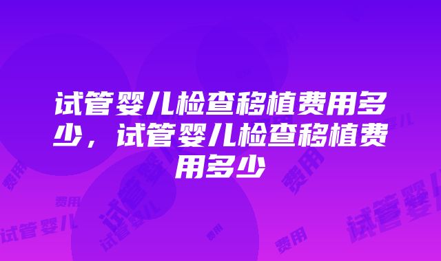 试管婴儿检查移植费用多少，试管婴儿检查移植费用多少