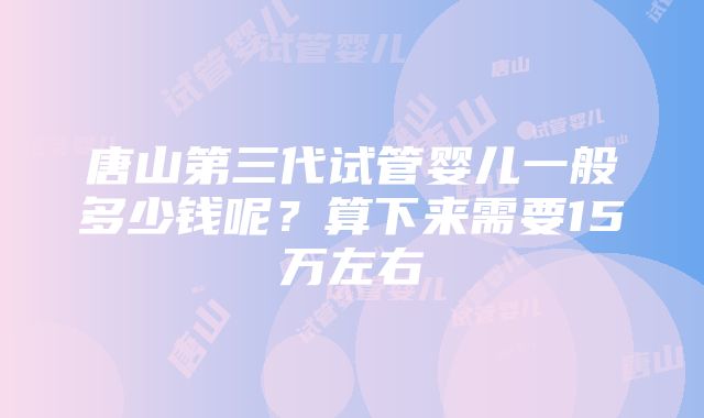 唐山第三代试管婴儿一般多少钱呢？算下来需要15万左右