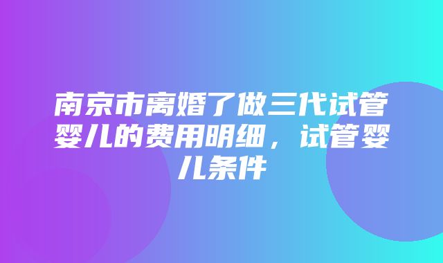 南京市离婚了做三代试管婴儿的费用明细，试管婴儿条件