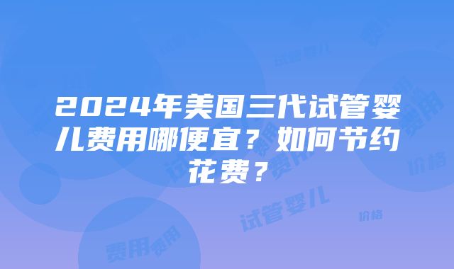 2024年美国三代试管婴儿费用哪便宜？如何节约花费？