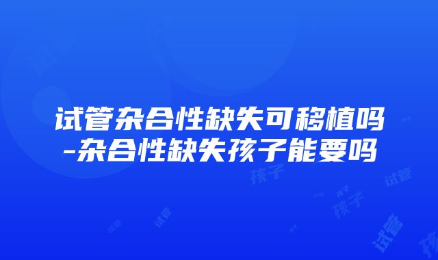 试管杂合性缺失可移植吗-杂合性缺失孩子能要吗