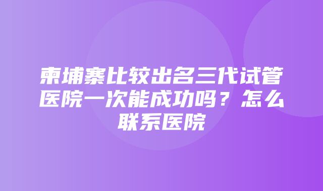 柬埔寨比较出名三代试管医院一次能成功吗？怎么联系医院