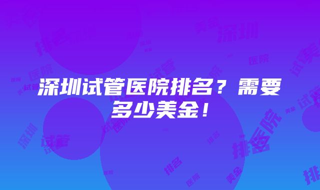 深圳试管医院排名？需要多少美金！