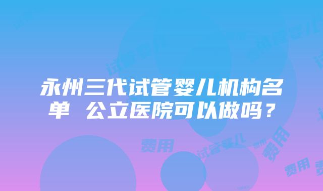 永州三代试管婴儿机构名单 公立医院可以做吗？