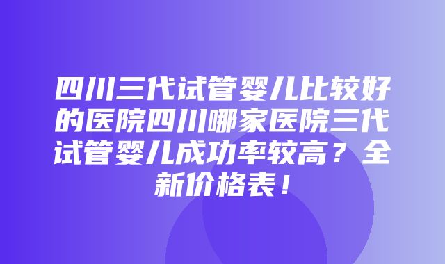 四川三代试管婴儿比较好的医院四川哪家医院三代试管婴儿成功率较高？全新价格表！