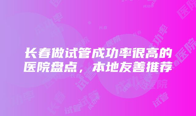 长春做试管成功率很高的医院盘点，本地友善推荐