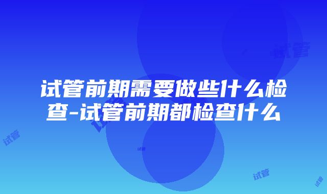 试管前期需要做些什么检查-试管前期都检查什么