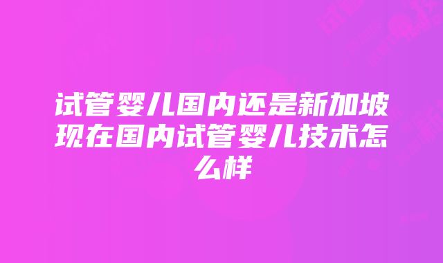 试管婴儿国内还是新加坡现在国内试管婴儿技术怎么样