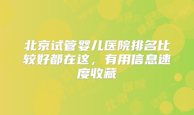 北京试管婴儿医院排名比较好都在这，有用信息速度收藏