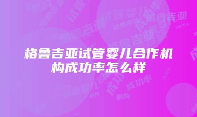 格鲁吉亚试管婴儿合作机构成功率怎么样