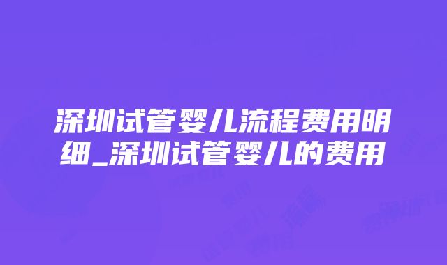 深圳试管婴儿流程费用明细_深圳试管婴儿的费用