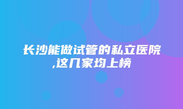 长沙能做试管的私立医院,这几家均上榜