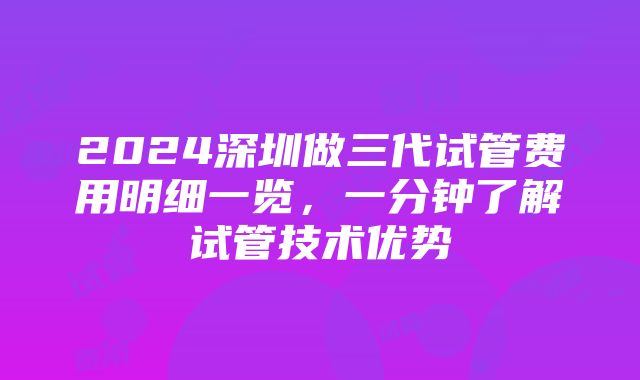 2024深圳做三代试管费用明细一览，一分钟了解试管技术优势