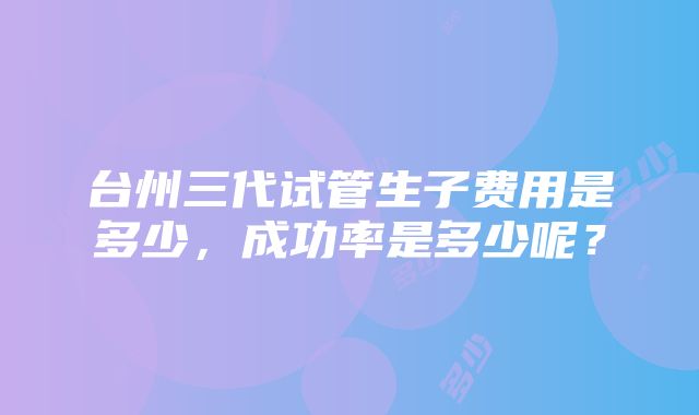 台州三代试管生子费用是多少，成功率是多少呢？