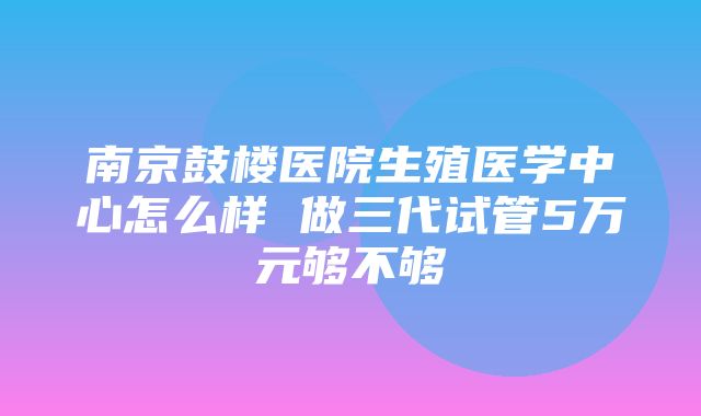 南京鼓楼医院生殖医学中心怎么样 做三代试管5万元够不够