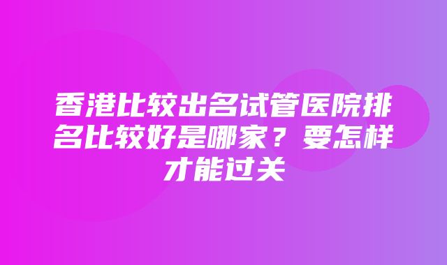 香港比较出名试管医院排名比较好是哪家？要怎样才能过关