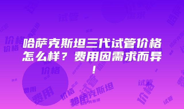 哈萨克斯坦三代试管价格怎么样？费用因需求而异！