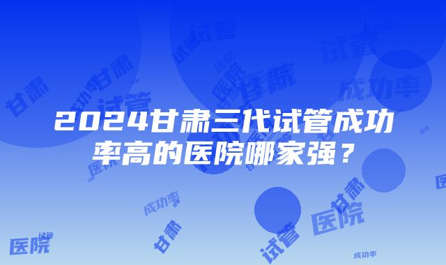 2024甘肃三代试管成功率高的医院哪家强？