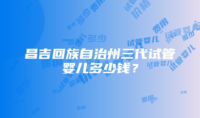 昌吉回族自治州三代试管婴儿多少钱？