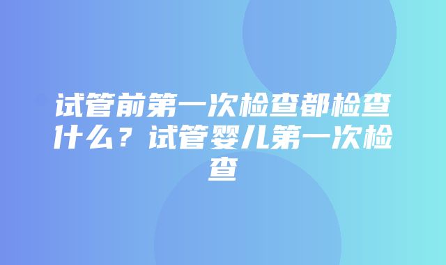 试管前第一次检查都检查什么？试管婴儿第一次检查