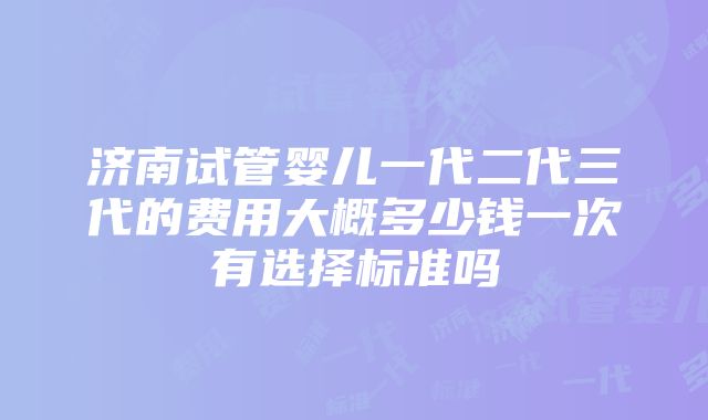 济南试管婴儿一代二代三代的费用大概多少钱一次有选择标准吗