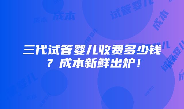 三代试管婴儿收费多少钱？成本新鲜出炉！