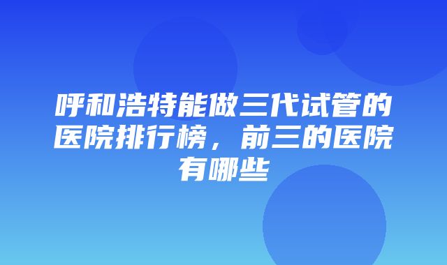 呼和浩特能做三代试管的医院排行榜，前三的医院有哪些