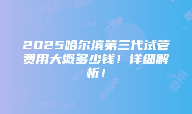 2025哈尔滨第三代试管费用大概多少钱！详细解析！