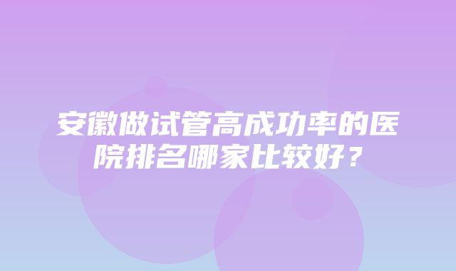 安徽做试管高成功率的医院排名哪家比较好？